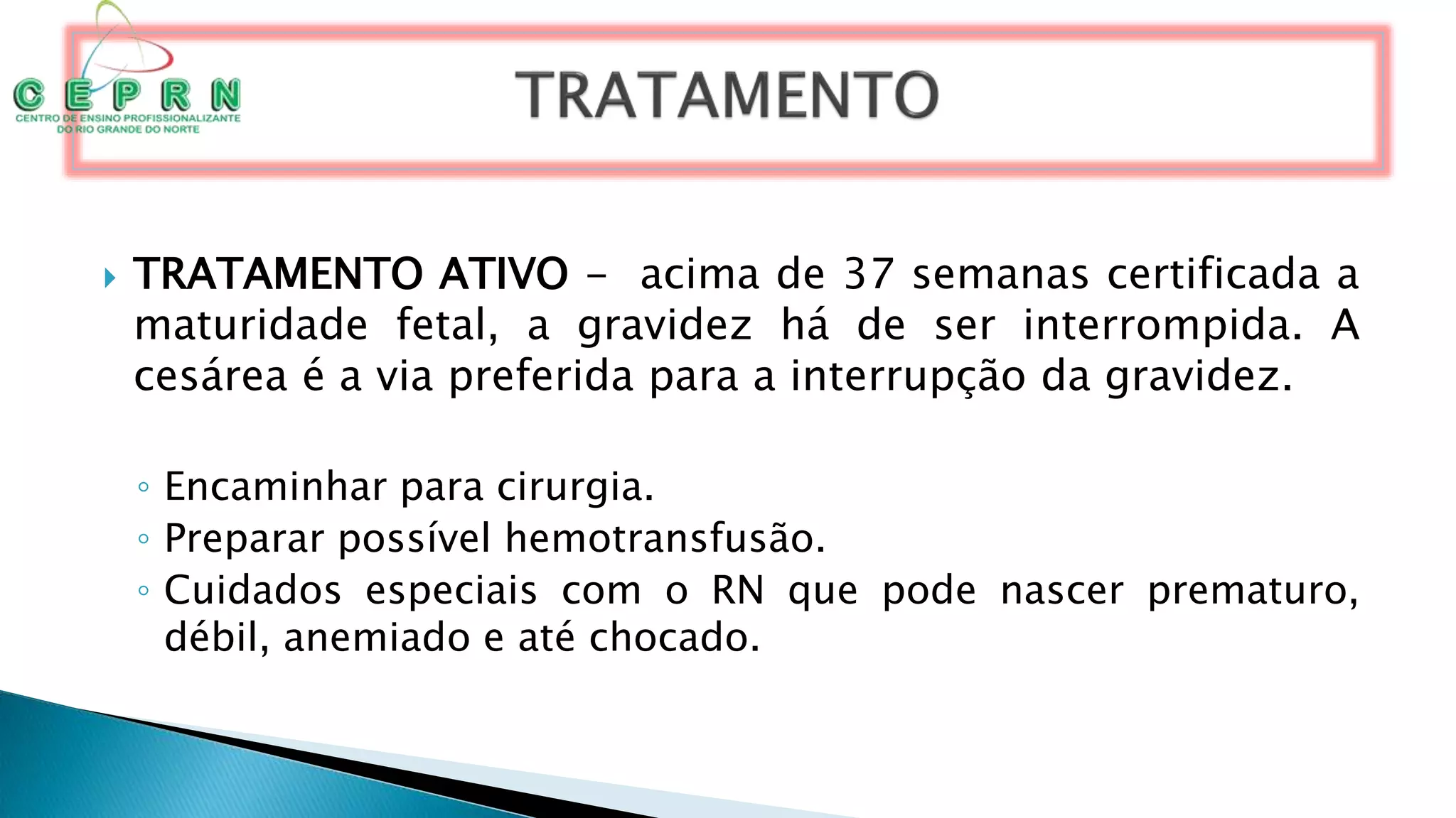  TRATAMENTO ATIVO - acima de 37 semanas certificada a
maturidade fetal, a gravidez há de ser interrompida. A
cesárea é a via preferida para a interrupção da gravidez.
◦ Encaminhar para cirurgia.
◦ Preparar possível hemotransfusão.
◦ Cuidados especiais com o RN que pode nascer prematuro,
débil, anemiado e até chocado.
 