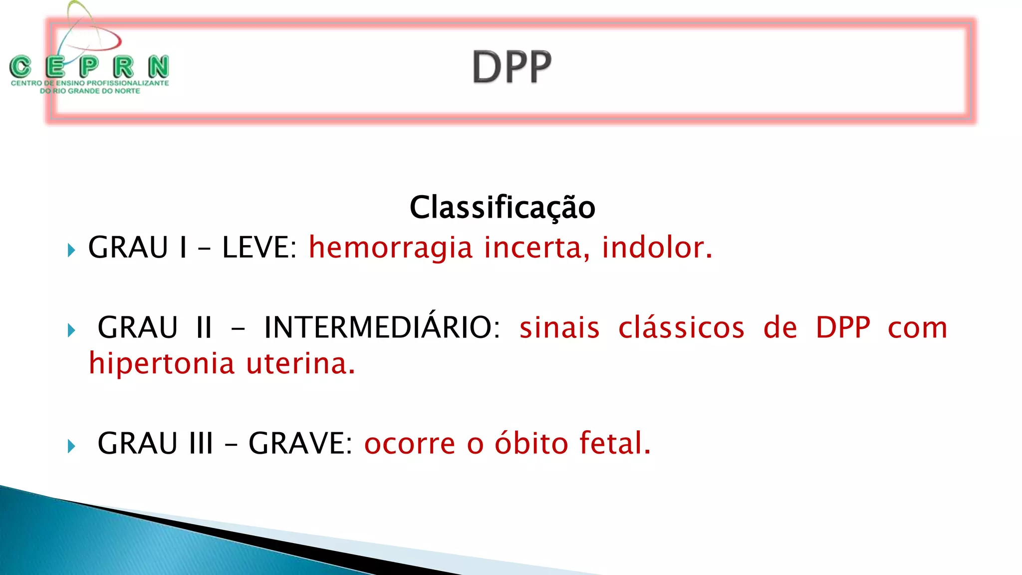 Classificação
 GRAU I – LEVE: hemorragia incerta, indolor.
 GRAU II - INTERMEDIÁRIO: sinais clássicos de DPP com
hipertonia uterina.
 GRAU III – GRAVE: ocorre o óbito fetal.
 