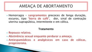  Hemorragia – sangramentos precoces de longa duração,
escuros, tipo “borra de café”, dor, sinal de contração
uterina suprapúbica, intermitente e em cólica.
Tratamento
 Repouso relativo.
 Abstinência sexual enquanto perdurar a ameaça.
 Antiespamódicos e analgésicos em caso de cólicas,
progesterona.
 