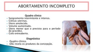 Quadro clínico
 Sangramento intermitente e intenso.
 Cólicas uterinas.
 Útero amolecido.
 Volume aumentado.
 Útero menor que o previsto para o período
da gravidez.
 Colo entreaberto.
Diagnóstico
 Quadro clínico.
 USG revela os produtos da concepção.
 