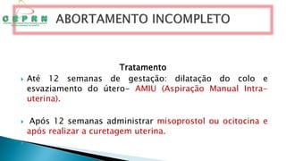 Tratamento
 Até 12 semanas de gestação: dilatação do colo e
esvaziamento do útero- AMIU (Aspiração Manual Intra-
uterina).
 Após 12 semanas administrar misoprostol ou ocitocina e
após realizar a curetagem uterina.

 