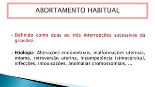  Definido como duas ou três interrupções sucessivas da
gravidez.
 Etiologia: Alterações endometriais, malformações uterinas,
mioma, retroversão uterina, incompetência istmocervical,
infecções, intoxicações, anomalias cromossomiais, ...
 