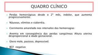  Perdas hemorrágicas desde o 2º mês, indolor, que aumenta
progressivamente.
 Náuseas, vômitos e sialorréia.
 Corrimento amarelado nos intervalos das hemorragias
 Anemia em conseqüência das perdas sangüíneas Altura uterina
desproporcional à idade gestacional.
 Útero mole, pastoso, depressível.
 BCF negativo
 