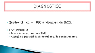  Quadro clínico + USG + dosagem de βhCG.
 TRATAMENTO:
◦ Esvaziamento uterino – AMIU.
◦ Atenção a possibilidade ocorrência de sangramentos.
 