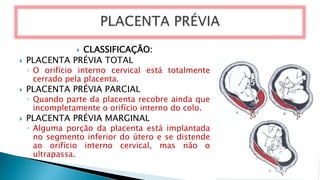  CLASSIFICAÇÃO:
 PLACENTA PRÉVIA TOTAL
◦ O orifício interno cervical está totalmente
cerrado pela placenta.
 PLACENTA PRÉVIA PARCIAL
◦ Quando parte da placenta recobre ainda que
incompletamente o orifício interno do colo.
 PLACENTA PRÉVIA MARGINAL
◦ Alguma porção da placenta está implantada
no segmento inferior do útero e se distende
ao orifício interno cervical, mas não o
ultrapassa.
 
