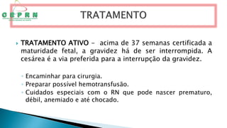  TRATAMENTO ATIVO - acima de 37 semanas certificada a
maturidade fetal, a gravidez há de ser interrompida. A
cesárea é a via preferida para a interrupção da gravidez.
◦ Encaminhar para cirurgia.
◦ Preparar possível hemotransfusão.
◦ Cuidados especiais com o RN que pode nascer prematuro,
débil, anemiado e até chocado.
 