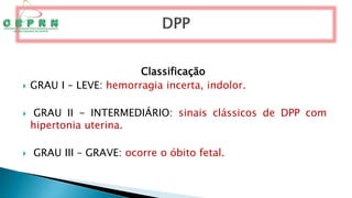 Classificação
 GRAU I – LEVE: hemorragia incerta, indolor.
 GRAU II - INTERMEDIÁRIO: sinais clássicos de DPP com
hipertonia uterina.
 GRAU III – GRAVE: ocorre o óbito fetal.
 