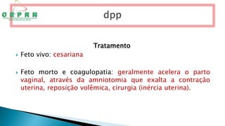 Tratamento
 Feto vivo: cesariana
 Feto morto e coagulopatia: geralmente acelera o parto
vaginal, através da amniotomia que exalta a contração
uterina, reposição volêmica, cirurgia (inércia uterina).
 
