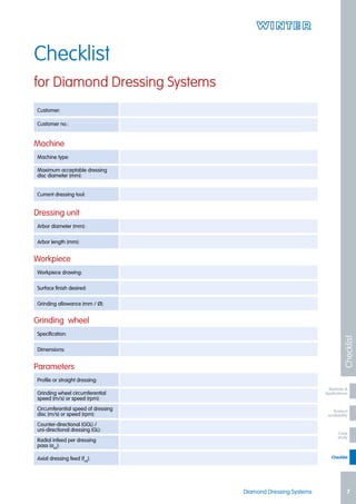 Product
availability
Checklist
Markets &
Applications
Case
study
Diamond Dressing Systems 7
Checklist
Checklist
for Diamond Dressing Systems
Customer:
Customer no.:
Current dressing tool:
Machine type:
Arbor diameter (mm):
Specification:
Workpiece drawing:
Profile or straight dressing:
Counter-directional (GGL) /
uni-directional dressing (GL):
Maximum acceptable dressing
disc diameter (mm):
Arbor length (mm):
Dimensions:
Surface finish desired:
Grinding wheel circumferential
speed (m/s) or speed (rpm):
Radial infeed per dressing
pass (aed
):
Grinding allowance (mm / Ø):
Circumferential speed of dressing
disc (m/s) or speed (rpm):
Axial dressing feed (fad
):
Machine
Dressing unit
Grinding wheel
Workpiece
Parameters
 