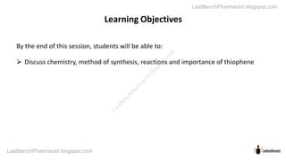 Learning Objectives
By the end of this session, students will be able
 Discuss chemistry, method of synthesis, reactions
LastBenchPharmacist.blogspot.com
LastBenchPharmacist.blogspot.com
Learning Objectives
able to:
reactions and importance of thiophene
L
a
s
t
B
e
n
c
h
P
h
a
r
m
a
c
i
s
t
.
b
l
o
g
s
p
o
t
.
c
o
m
 