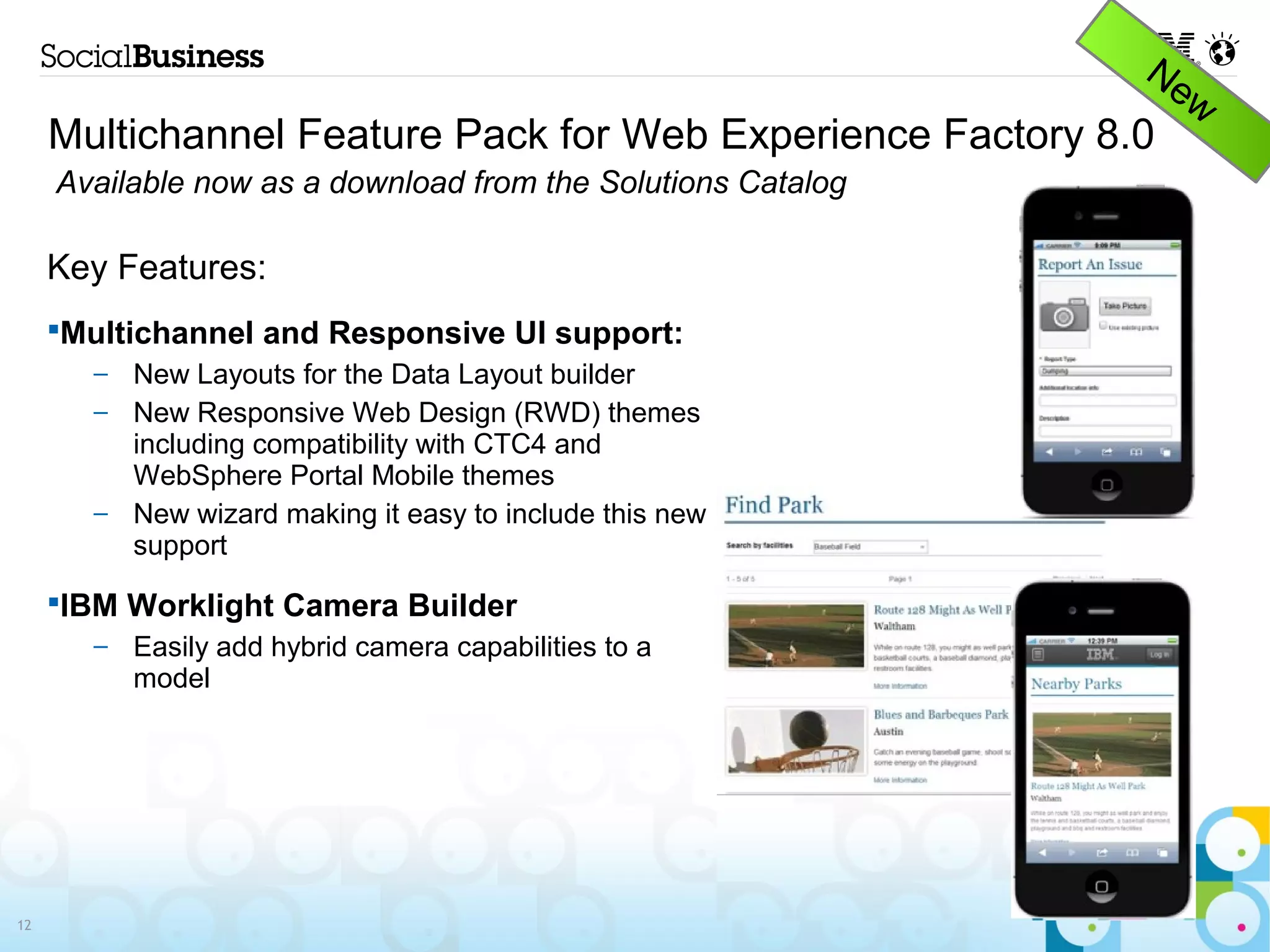 Multichannel Feature Pack for Web Experience Factory 8.0
     Available now as a download from the Solutions Catalog

     Key Features:
       Multichannel and Responsive UI support:
        – New Layouts for the Data Layout builder
        – New Responsive Web Design (RWD) themes
          including compatibility with CTC4 and
          WebSphere Portal Mobile themes
        – New wizard making it easy to include this new
          support

       IBM Worklight Camera Builder
        –   Easily add hybrid camera capabilities to a
            model




12
 