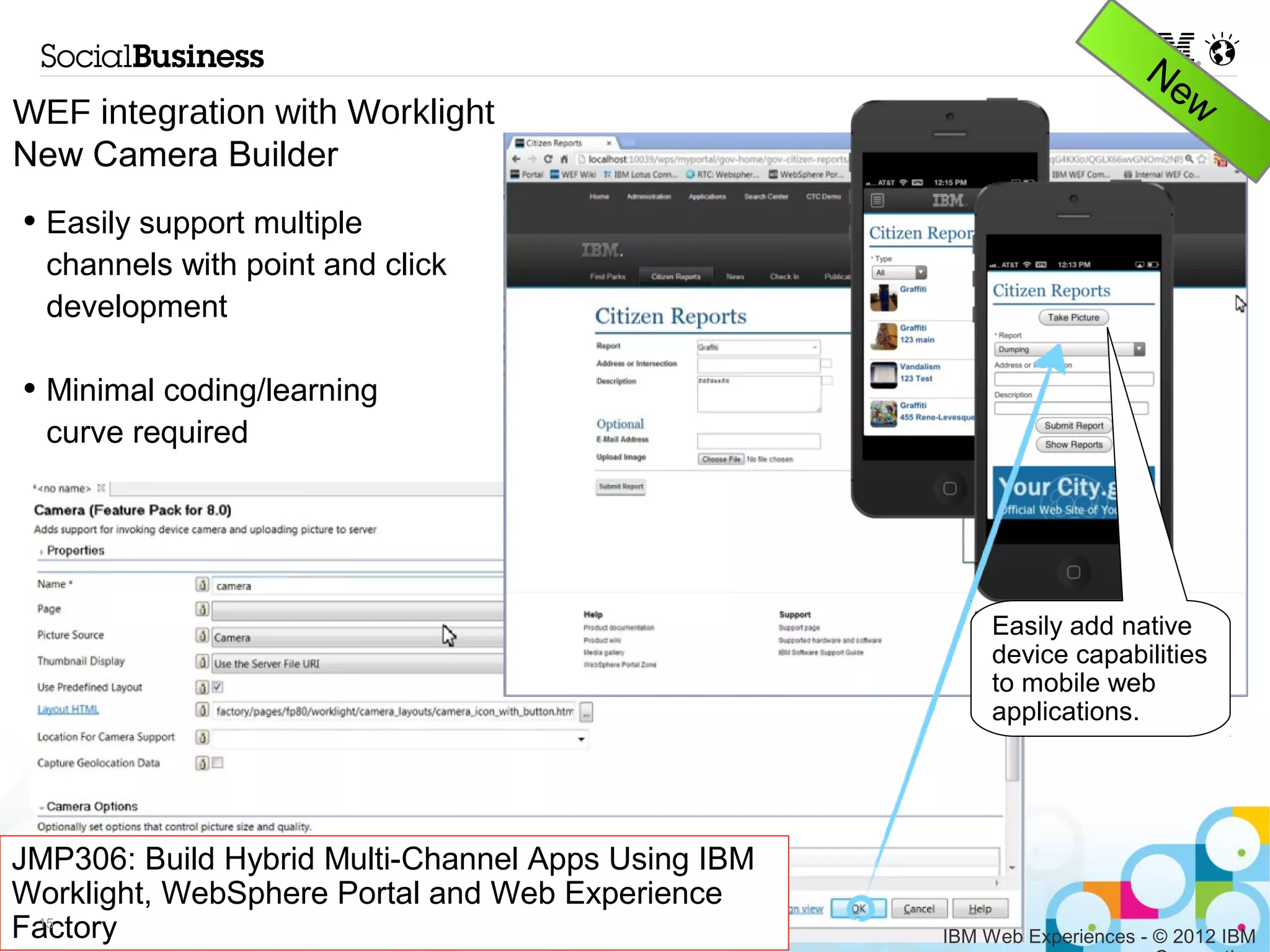 WEF integration with Worklight
New Camera Builder
• Easily support multiple
  channels with point and click
  development

• Minimal coding/learning
  curve required




                                                        Easily add native
                                                        device capabilities
                                                        to mobile web
                                                        applications.




JMP306: Build Hybrid Multi-Channel Apps Using IBM
Worklight, WebSphere Portal and Web Experience
Factory
 15
                                                    IBM Web Experiences - © 2012 IBM
                                                                          Corporation
 