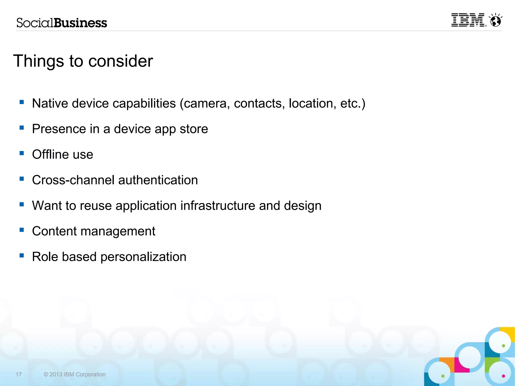 Things to consider

     Native device capabilities (camera, contacts, location, etc.)
     Presence in a device app store
     Offline use
     Cross-channel authentication
     Want to reuse application infrastructure and design
     Content management
     Role based personalization




17     © 2013 IBM Corporation
 