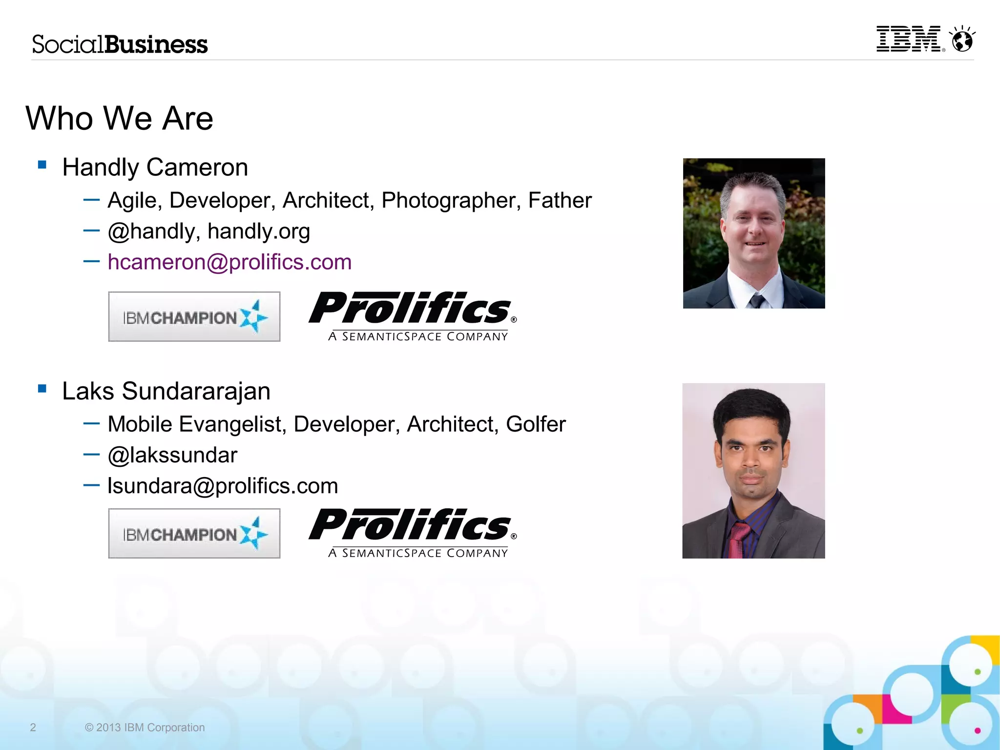 Who We Are
    Handly Cameron
     ─ Agile, Developer, Architect, Photographer, Father
     ─ @handly, handly.org
     ─ hcameron@prolifics.com




    Laks Sundararajan
     ─ Mobile Evangelist, Developer, Architect, Golfer
     ─ @lakssundar
     ─ lsundara@prolifics.com




2    © 2013 IBM Corporation
 