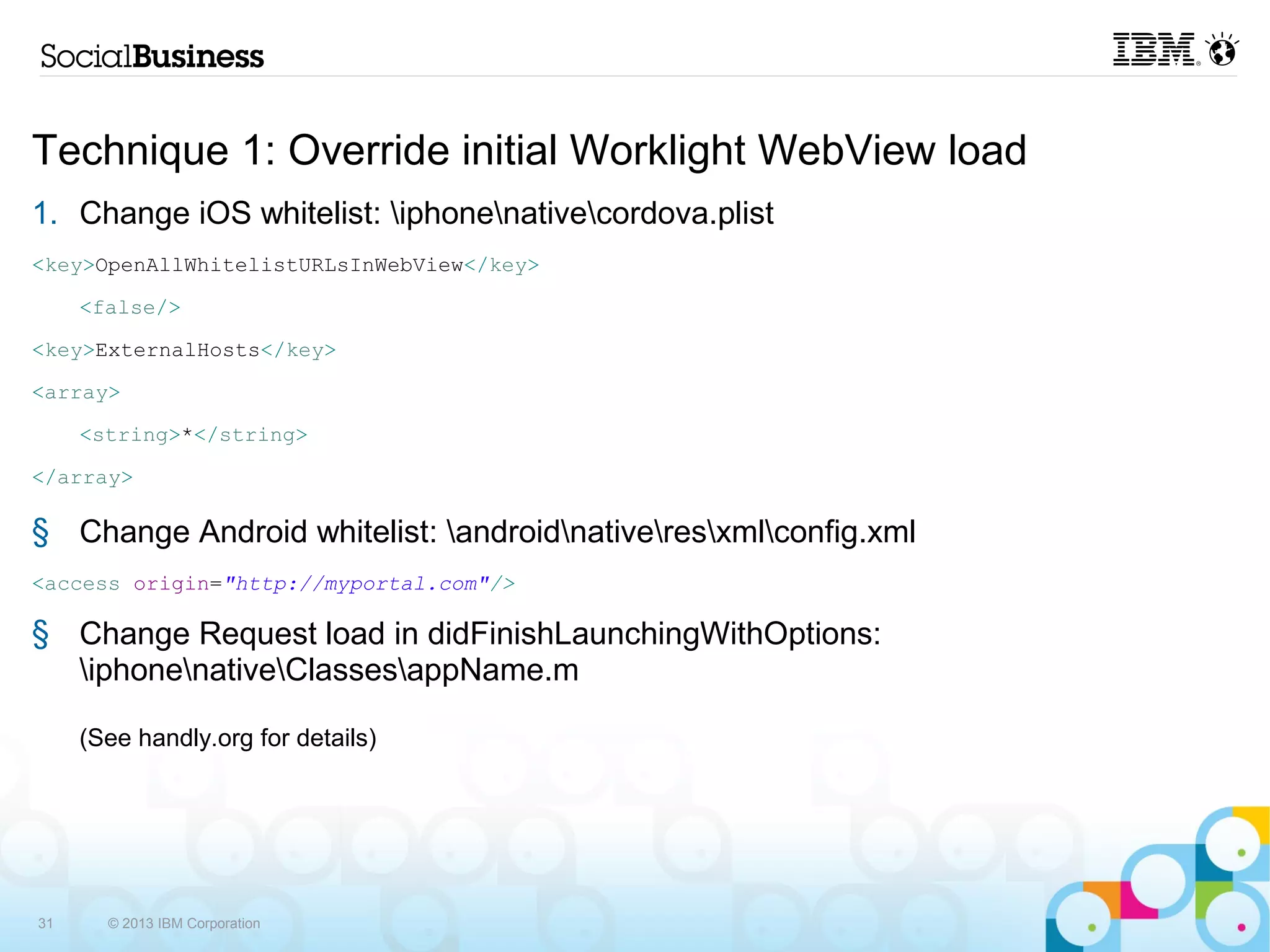 Technique 1: Override initial Worklight WebView load
1. Change iOS whitelist: iphonenativecordova.plist
      <key>OpenAllWhitelistURLsInWebView</key>
              <false/>
      <key>ExternalHosts</key>
      <array>
              <string>*</string>
      </array>

2. Change Android whitelist: androidnativeresxmlconfig.xml
      <access origin="http://myportal.com"/>

3. Change Request load in didFinishLaunchingWithOptions:
   iphonenativeClassesappName.m

     (See handly.org for details)




31     © 2013 IBM Corporation
 
