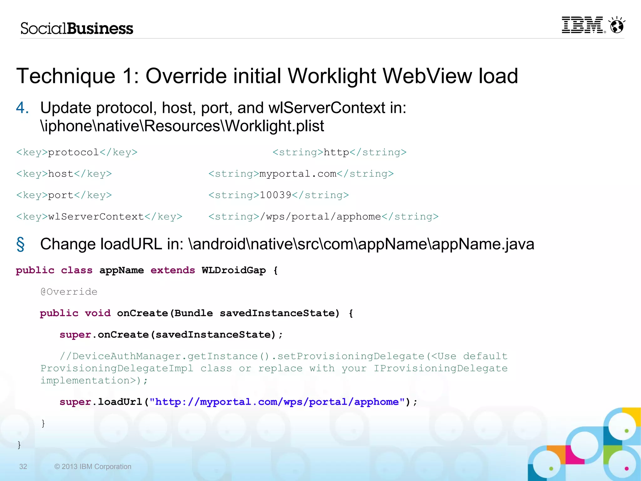 Technique 1: Override initial Worklight WebView load
4. Update protocol, host, port, and wlServerContext in:
   iphonenativeResourcesWorklight.plist
     <key>protocol</key>                                <string>http</string>
     <key>host</key>                       <string>myportal.com</string>
     <key>port</key>                       <string>10039</string>
     <key>wlServerContext</key>            <string>/wps/portal/apphome</string>

5. Change loadURL in: androidnativesrccomappNameappName.java
     public class appName extends WLDroidGap {
                @Override
                public void onCreate(Bundle savedInstanceState) {
                    super.onCreate(savedInstanceState);
                        //DeviceAuthManager.getInstance().setProvisioningDelegate(<Use default ProvisioningDelegateImpl
                      class or replace with your IProvisioningDelegate implementation>);
                    super.loadUrl("http://myportal.com/wps/portal/apphome");
                }
     }


32       © 2013 IBM Corporation
 