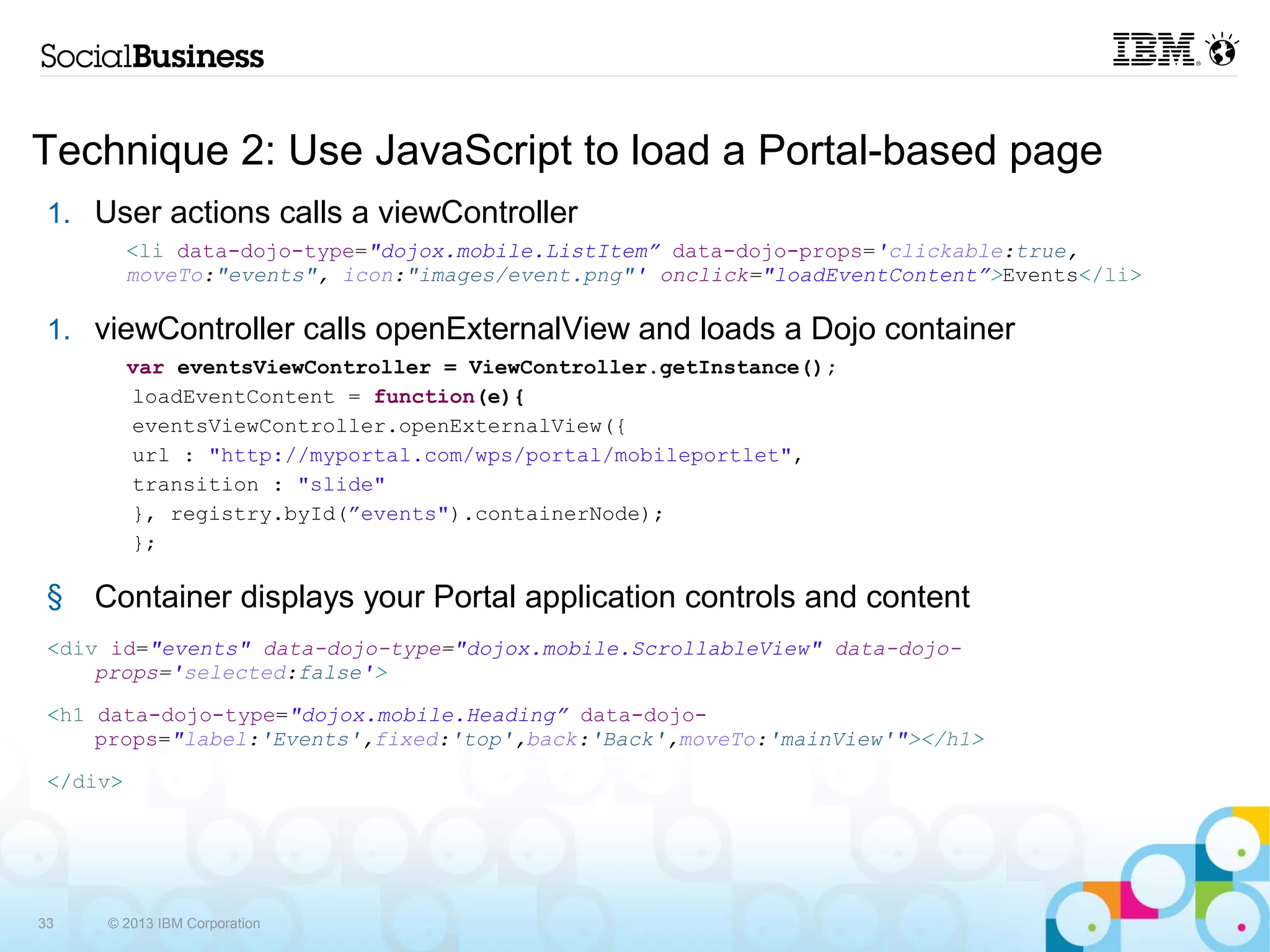 Technique 2: Use JavaScript to load a Portal-based page
 1. User actions calls a viewController
            <li data-dojo-type="dojox.mobile.ListItem” data-dojo-props='clickable:true, moveTo:"events",
            icon:"images/event.png"' onclick="loadEventContent”>Events</li>

 2. viewController calls openExternalView and loads a Dojo container
            var eventsViewController = ViewController.getInstance();
             loadEventContent = function(e){
            eventsViewController.openExternalView({
            url : "http://myportal.com/wps/portal/mobileportlet",
            transition : "slide"
            }, registry.byId(”events").containerNode);
             };

 3. Container displays your Portal application controls and content
 <div id="events" data-dojo-type="dojox.mobile.ScrollableView" data-dojo-props='selected:false'>
 <h1 data-dojo-type="dojox.mobile.Heading” data-dojo-
      props="label:'Events',fixed:'top',back:'Back',moveTo:'mainView'"></h1>
 </div>




33        © 2013 IBM Corporation
 