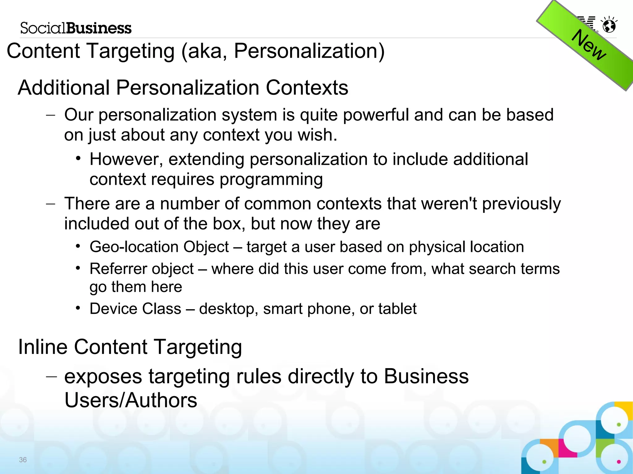 Content Targeting (aka, Personalization)
 Additional Personalization Contexts
      – Our personalization system is quite powerful and can be based on
        just about any context you wish.
          • However, extending personalization to include additional
            context requires programming
      – There are a number of common contexts that weren't previously
        included out of the box, but now they are
         • Geo-location Object – target a user based on physical location
         • Referrer object – where did this user come from, what search terms
           go them here
         • Device Class – desktop, smart phone, or tablet

 Inline Content Targeting
     – exposes targeting rules directly to Business
       Users/Authors

 36
 