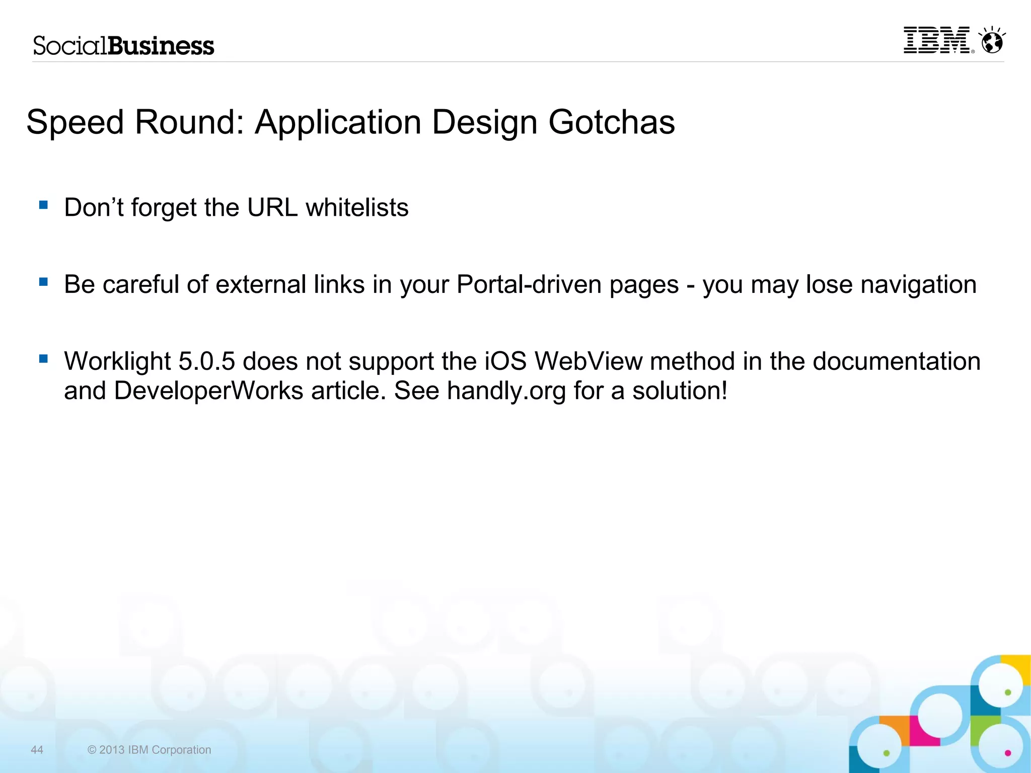Speed Round: Application Design Gotchas

     Don’t forget the URL whitelists

     Be careful of external links in your Portal-driven pages - you may lose navigation

     Worklight 5.0.5 does not support the iOS WebView method in the documentation
     and DeveloperWorks article. See handly.org for a solution!




44     © 2013 IBM Corporation
 
