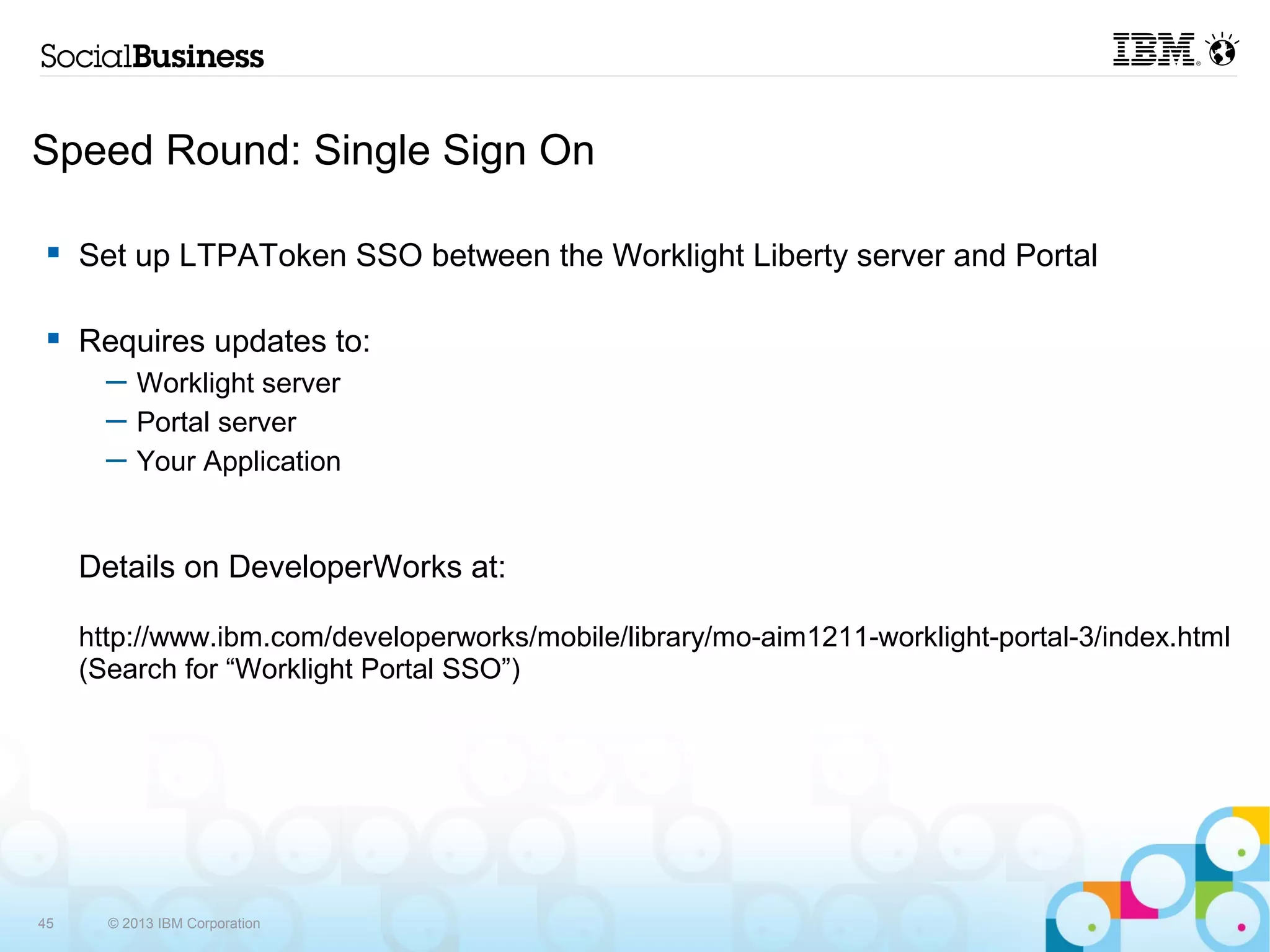 Speed Round: Single Sign On

     Set up LTPAToken SSO between the Worklight Liberty server and Portal

     Requires updates to:
       ─ Worklight server
       ─ Portal server
       ─ Your Application


     Details on DeveloperWorks at:

     http://www.ibm.com/developerworks/mobile/library/mo-aim1211-worklight-portal-3/index.html
     (Search for “Worklight Portal SSO”)




45     © 2013 IBM Corporation
 