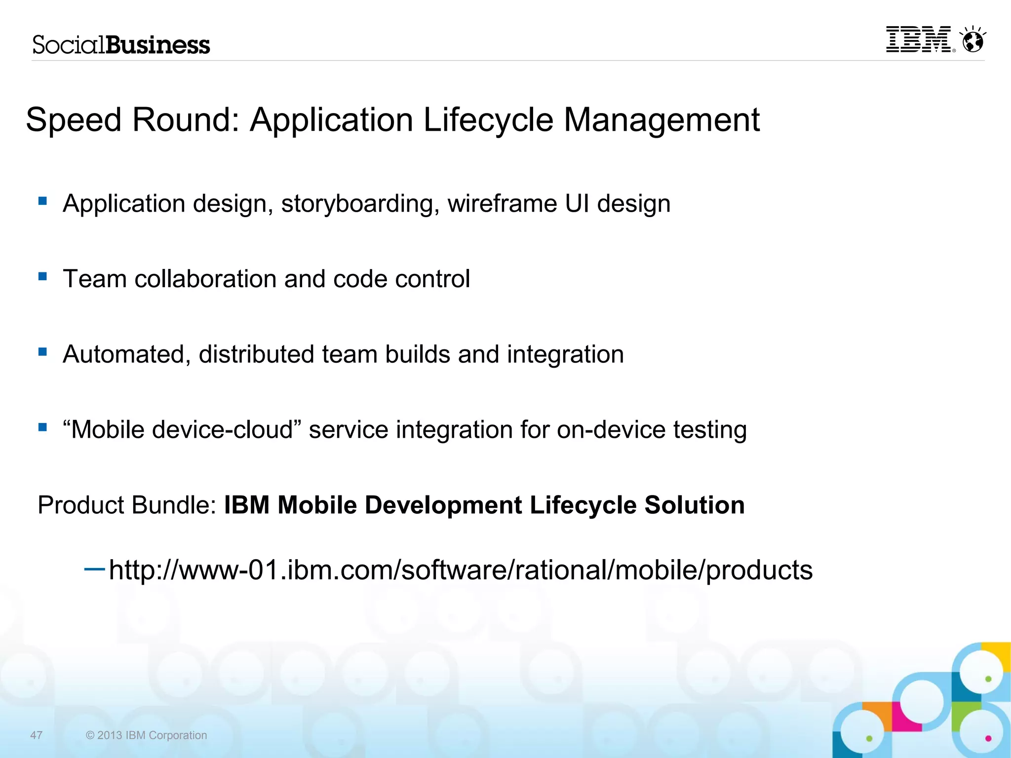 Speed Round: Application Lifecycle Management

     Application design, storyboarding, wireframe UI design

     Team collaboration and code control

     Automated, distributed team builds and integration

     “Mobile device-cloud” service integration for on-device testing

 Product Bundle: IBM Mobile Development Lifecycle Solution

       ─ http://www-01.ibm.com/software/rational/mobile/products




47     © 2013 IBM Corporation
 
