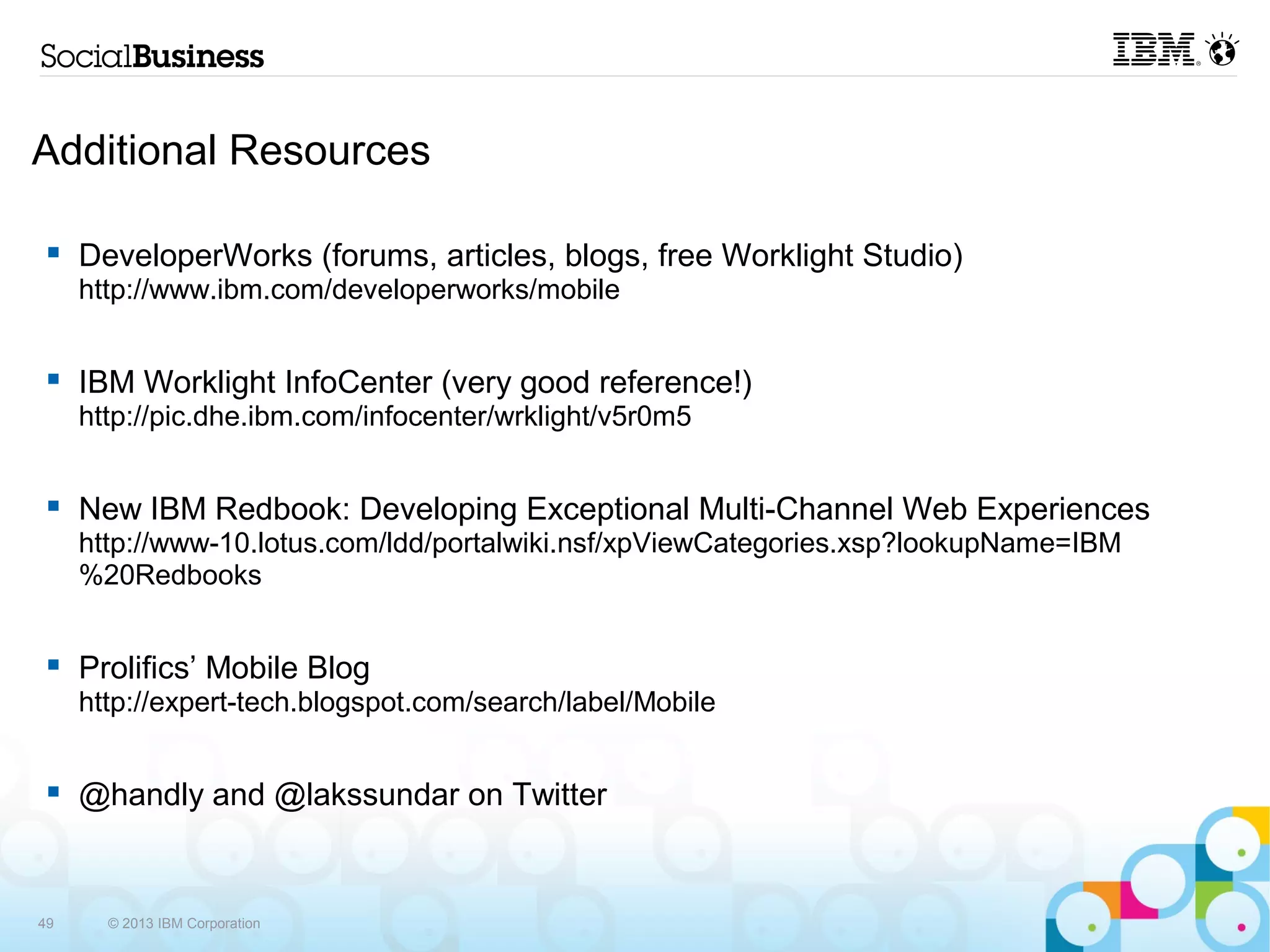 Additional Resources

     DeveloperWorks (forums, articles, blogs, free Worklight Studio)
     http://www.ibm.com/developerworks/mobile


     IBM Worklight InfoCenter (very good reference!)
     http://pic.dhe.ibm.com/infocenter/wrklight/v5r0m5


     New IBM Redbook: Developing Exceptional Multi-Channel Web Experiences
     http://www-
     10.lotus.com/ldd/portalwiki.nsf/xpViewCategories.xsp?lookupName=IBM%20Redbooks


     Prolifics’ Mobile Blog
     http://expert-tech.blogspot.com/search/label/Mobile


     @handly and @lakssundar on Twitter


49     © 2013 IBM Corporation
 