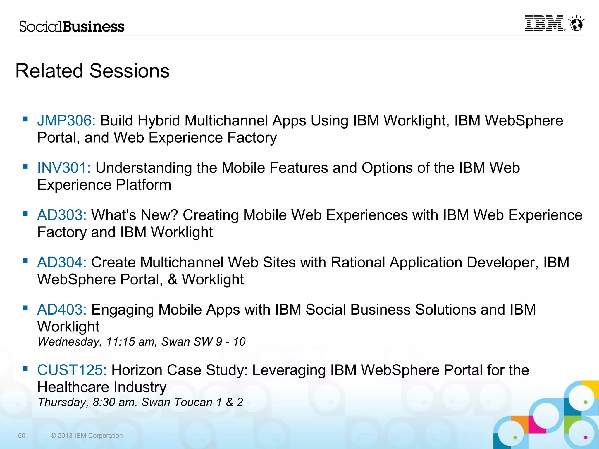 Related Sessions

     JMP306: Build Hybrid Multichannel Apps Using IBM Worklight, IBM WebSphere
     Portal, and Web Experience Factory

     INV301: Understanding the Mobile Features and Options of the IBM Web
     Experience Platform

     AD303: What's New? Creating Mobile Web Experiences with IBM Web
     Experience Factory and IBM Worklight

     AD304: Create Multichannel Web Sites with Rational Application Developer, IBM
     WebSphere Portal, & Worklight

     AD403: Engaging Mobile Apps with IBM Social Business Solutions and IBM
     Worklight
     Wednesday, 11:15 am, Swan SW 9 - 10

     CUST125: Horizon Case Study: Leveraging IBM WebSphere Portal for the
     Healthcare Industry
     Thursday, 8:30 am, Swan Toucan 1 & 2

50     © 2013 IBM Corporation
 