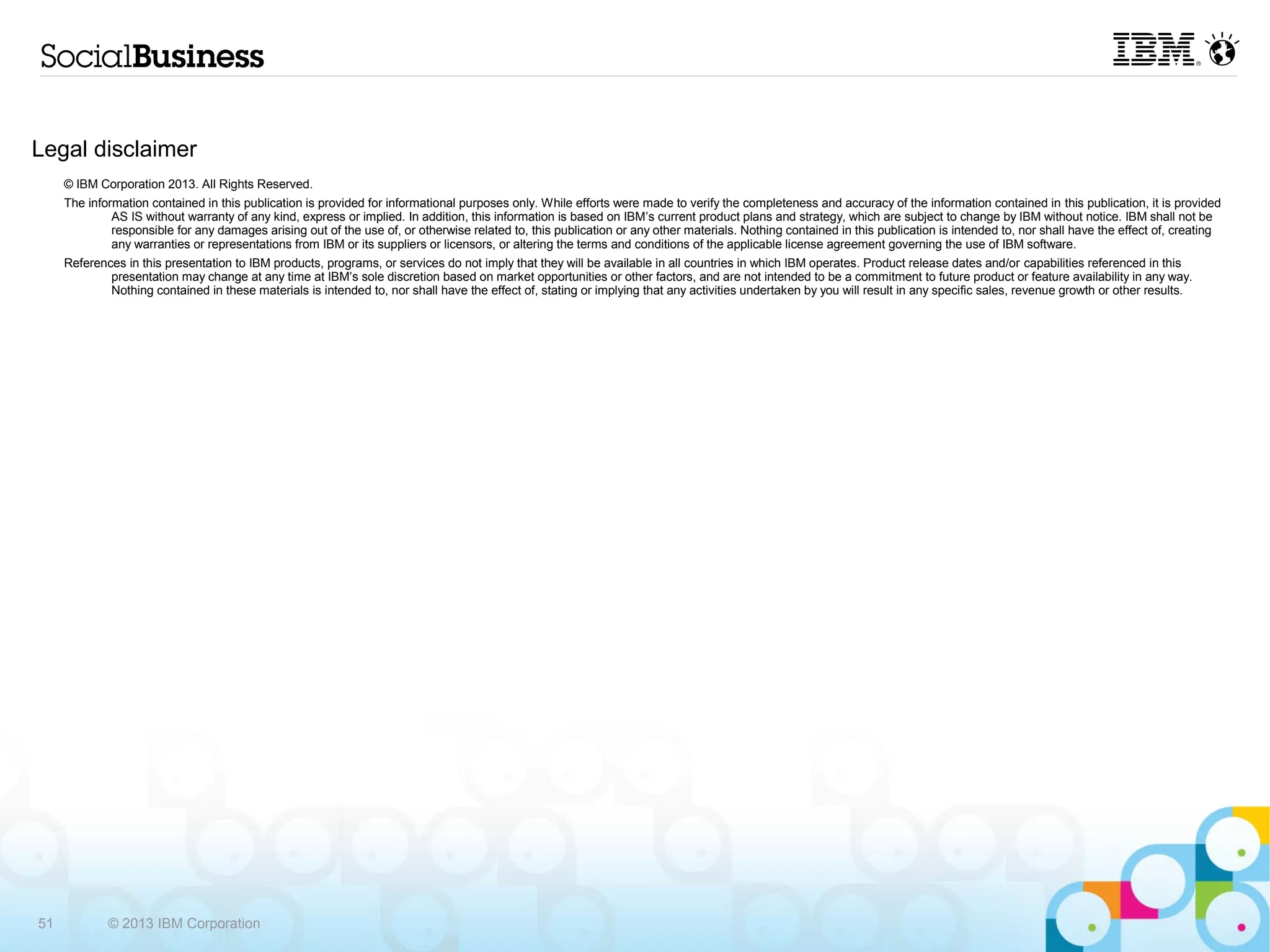 Legal disclaimer
     © IBM Corporation 2013. All Rights Reserved.
     The information contained in this publication is provided for informational purposes only. While efforts were made to verify the completeness and accuracy of the information contained in this publication, it is
              provided AS IS without warranty of any kind, express or implied. In addition, this information is based on IBM’s current product plans and strategy, which are subject to change by IBM without notice. IBM
              shall not be responsible for any damages arising out of the use of, or otherwise related to, this publication or any other materials. Nothing contained in this publication is intended to, nor shall have the effect
              of, creating any warranties or representations from IBM or its suppliers or licensors, or altering the terms and conditions of the applicable license agreement governing the use of IBM software.
     References in this presentation to IBM products, programs, or services do not imply that they will be available in all countries in which IBM operates. Product release dates and/or capabilities referenced in this
             presentation may change at any time at IBM’s sole discretion based on market opportunities or other factors, and are not intended to be a commitment to future product or feature availability in any way.
             Nothing contained in these materials is intended to, nor shall have the effect of, stating or implying that any activities undertaken by you will result in any specific sales, revenue growth or other results.




51           © 2013 IBM Corporation
 