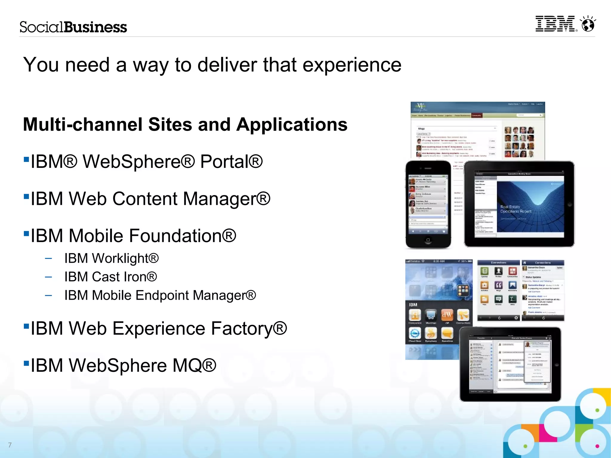 You need a way to deliver that experience

    Multi-channel Sites and Applications
    IBM® WebSphere® Portal®
    IBM Web Content Manager®
    IBM Mobile Foundation®
      – IBM Worklight®
      – IBM Cast Iron®
      – IBM Mobile Endpoint Manager®

    IBM Web Experience Factory®
    IBM WebSphere MQ®



7
 