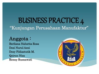 BUSINESS PRACTICE 4
“Kunjungan Perusahaan Manufaktur”
Anggota :
Berliana Nalurita Rosa
Desi Nurul Aeni
Desy Fidiastutik M.
Qoirun Nisa
Renny Rusnawati
 