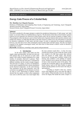 Rajesh Saxena et al Int. Journal of Engineering Research and Applications www.ijera.com
ISSN : 2248-9622, Vol. 4, Issue 3( Version 1), March 2014, pp.373-380
www.ijera.com 373 | P a g e
Energy Gain Process of a Celestial Body
Dr. Shobha Lal, Rajesh Saxena
Professor of Mathematics and Computing Dean Faculty of Engineering and Technology, Jayoti Vidyapeeth
Women's University, Jaipur (India)
Research Scholar, Jayoti Vidyapeeth Women's University, Jaipur (India)
Abstract
The article considered in this paper attempts to explain the astrophysical phenomena of „dark energy‟ and „dark
matter‟ as curvature effects in a modified theory of gravity. The deviations of this theory from Einstein‟s general
relativity are not expected to be observed on Solar System scales, but are relevant on galactic or higher scales.
These properties allow the theory to survive Solar System tests of general relativity that currently constrain such
models (for instance, [1] finds that GR holds in the Solar System to within 0.5%), but still permit it to provide
an alternative explanation of dark matter and dark energy. In order to understand the proposed explanation
however, one must first review what cosmologists mean by dark matter and dark energy, why they are largely
required in the standard cosmological model, and what kind of observational evidence would an alternative
model have to match.
Keywords: Astrophysics, cosmology, mass, gravity and gravitational.
I. Introduction
As the name implies, dark matter acts like
regular matter gravitationally, but does not emit any
EM radiation that can be observed on Earth. Dark
matter is the widely accepted explanation for a large
number of anomalies observed in galaxies. These
anomalies occur when the total mass is calculated by
different methods, and the results strongly disagree.
The total mass of a galaxy, as well as its distribution,
can be easily computed from the velocity distribution
of the observed components, via the virial theorem.
This calculation can be done classically, since GR
corrections are negligible for the distances involved.
As early as 1933, observations of galactic clusters
showed that the speeds at which some components
were seen to orbit the center were much higher than
the mass estimate would allow – in fact, for some
estimates the amount of mass inside the cluster would
have needed to be 400 times greater than inferred
from the amount of visible matter. This became
known as the “missing mass” problem. Further to the
missing mass problem is the problem of rotation
curves. Rotation curves indicate the orbiting velocity
of stars or dust around the center of the galaxy. The
concept can in principle apply to any gravitationally
bound system, such as the Solar System or galaxy
clusters, but the problem was first seen in the study of
spiral galaxies.
According to Kepler‟s third law, rotation
curves must approach zero as one nears the edge of
such a galaxy. Observationally, however, the rotation
curves are largely flat outside the center. (Figure 1.)
RESEARCH ARTICLE OPEN ACCESS
 