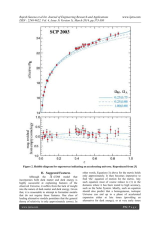 Rajesh Saxena et al Int. Journal of Engineering Research and Applications www.ijera.com
ISSN : 2248-9622, Vol. 4, Issue 3( Version 1), March 2014, pp.373-380
www.ijera.com 376 | P a g e
Figure 2. Hubble diagram for supernovae indicating an accelerating universe. Reproduced from [3]
II. Suggested Features
Although the  -CDM model that
incorporates both dark matter and dark energy is
highly successful at explaining features of the
observed Universe, it suffers from the lack of insight
into the nature of dark matter and dark energy. Given
that, it is reasonable to attempt to formulate models
that do not require those features. One class of
leading alternative models postulates that the general
theory of relativity is only approximately correct. In
other words, Equation (1) above for the metric holds
only approximately. It then becomes imperative to
find „the‟ equation of motion for the metric. Any
such equation must of course reduce to (1) in the
domains where it has been tested to high accuracy,
such as the Solar System. Ideally, such an equation
should also predict that a homogeneous, isotropic
Universe can end up in a phase of accelerated
expansion either at late times (providing an
alternative for dark energy), or at very early times
 