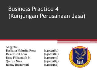 Business Practice 4
(Kunjungan Perusahaan Jasa)
Anggota :
Berliana Nalurita Rosa (14102187)
Desi Nurul Aeni (14102184)
Desy Fidiastutik M. (14102175)
Qoirun Nisa (14102183)
Renny Rusnawati (14102167)
 