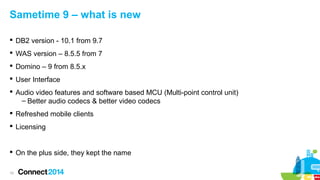 Sametime 9 – what is new
 DB2 version - 10.1 from 9.7
 WAS version – 8.5.5 from 7
 Domino – 9 from 8.5.x
 User Interface
 Audio video features and software based MCU (Multi-point control unit)
– Better audio codecs & better video codecs
 Refreshed mobile clients
 Licensing

 On the plus side, they kept the name
10

 