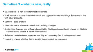 Sametime 9 – what is new, really
 DB2 version – a non-issue for most customers
 WAS version – update fixes some install and upgrade issues and brings Sametime in line
with other products.
 Domino – easy change
 User Interface – Welcome refresh and usability changes
 Audio video features and software based MCU (Multi-point control unit) – More on this later
– Better audio codecs & better video codecs
 Refreshed mobile clients – greater usability and some key functionality gaps closed
 Licensing – More later but this is a major improvement for customers

11

 