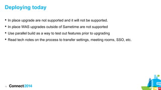 Deploying today
 In place upgrade are not supported and it will not be supported.
 In place WAS upgrades outside of Sametime are not supported
 Use parallel build as a way to test out features prior to upgrading
 Read tech notes on the process to transfer settings, meeting rooms, SSO, etc.

15

 