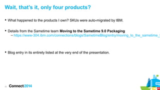 Wait, that’s it, only four products?
 What happened to the products I own? SKUs were auto-migrated by IBM.

 Details from the Sametime team Moving to the Sametime 9.0 Packaging
– https://www-304.ibm.com/connections/blogs/SametimeBlog/entry/moving_to_the_sametime_9

 Blog entry in its entirety listed at the very end of the presentation.

22

 