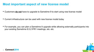Most important aspect of new license model
 Customers do not have to upgrade to Sametime 9 to start using new license model

 Current infrastructure can be used with new license model today

 For example, you can plan a Sametime 9 upgrade while allowing externally participants into
your existing Sametime 8.5.2 IFR1 meetings, etc. etc.

23

 