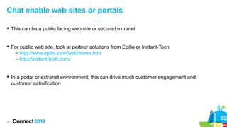 Chat enable web sites or portals
 This can be a public facing web site or secured extranet

 For public web site, look at partner solutions from Epilio or Instant-Tech
– http://www.epilio.com/web/home.htm
– http://instant-tech.com/

 In a portal or extranet environment, this can drive much customer engagement and
customer satisification

28

 
