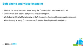 Soft phone and video endpoint
 Most of the focus has been about using the Connect client as a video endpoint
 Connect can also been a soft phone, an audio endpoint.
 While this isn’t the full functionality of SUT, it provides functionality many customer needs
 When looking at using Connect as a soft phone, don’t forget audio endpoints

29

 