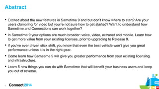 Abstract
 Excited about the new features in Sametime 9 and but don’t know where to start? Are your
users clamoring for video but you’re not sure how to get started? Want to understand how
Sametime and Connections can work together?
 In Sametime 9 your options are much broader: voice, video, extranet and mobile. Learn how
to get more value from your existing licenses, prior to upgrading to Release 9.
 If you’ve ever driven stick shift, you know that even the best vehicle won’t give you great
performance unless it is in the right gear.
 Come learn how Sametime 9 will give you greater performance from your existing licensing
and infrastructure.
 Learn 5 new things you can do with Sametime that will benefit your business users and keep
you out of reverse.

3

 