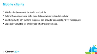 Mobile clients
 Mobile clients can now be audio end points
 Extend Sametime voice calls over data networks instead of cellular
 Combined with SIP trunking features, can provide Connect to PSTN functionality
 Especially valuable for employees who travel overseas.

30

 
