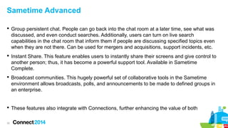 Sametime Advanced
 Group persistent chat. People can go back into the chat room at a later time, see what was
discussed, and even conduct searches. Additionally, users can turn on live search
capabilities in the chat room that inform them if people are discussing specified topics even
when they are not there. Can be used for mergers and acquisitions, support incidents, etc.
 Instant Share. This feature enables users to instantly share their screens and give control to
another person; thus, it has become a powerful support tool. Available in Sametime
Complete.
 Broadcast communities. This hugely powerful set of collaborative tools in the Sametime
environment allows broadcasts, polls, and announcements to be made to defined groups in
an enterprise.

 These features also integrate with Connections, further enhancing the value of both
32

 
