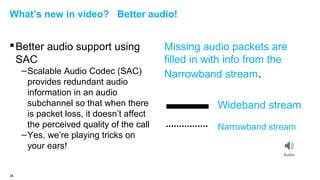 What’s new in video? Better audio!

 Better audio support using
SAC
– Scalable Audio Codec (SAC)
provides redundant audio
information in an audio
subchannel so that when there
is packet loss, it doesn’t affect
the perceived quality of the call
– Yes, we’re playing tricks on
your ears!

34

Missing audio packets are
filled in with info from the
Narrowband stream.
Wideband stream
Narrowband stream

 