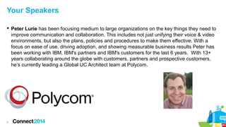 Your Speakers
 Peter Lurie has been focusing medium to large organizations on the key things they need to
improve communication and collaboration. This includes not just unifying their voice & video
environments, but also the plans, policies and procedures to make them effective. With a
focus on ease of use, driving adoption, and showing measurable business results Peter has
been working with IBM, IBM's partners and IBM's customers for the last 6 years. With 13+
years collaborating around the globe with customers, partners and prospective customers,
he’s currently leading a Global UC Architect team at Polycom.

4

 