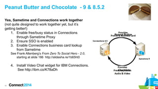 Peanut Butter and Chocolate - 9 & 8.5.2
Yes, Sametime and Connections work together
(not quite designed to work together yet, but it’s
getting better!)
1. Enable free/busy status in Connections
through Sametime Proxy
2. Ensure SSO is enabled
3. Enable Connections business card lookup
from Sametime

Peanut Butter

See Frank Altenberg’s From Zero To Social Hero - 2.0,
starting at slide 186 http://slidesha.re/1b65ht0

4. Install Video Chat widget for IBM Connections.
See http://ibm.co/K78aDh

42

Chocolate

 