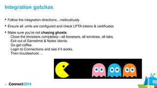 Integration gotchas
 Follow the integration directions…meticulously
 Ensure all .xmls are configured and check LPTA tokens & certificates
 Make sure you’re not chasing ghosts:
Close the browsers completely—all browsers, all windows, all tabs.
Exit out of Sametime & Notes clients.
Go get coffee.
Login to Connections and see if it works.
Then troubleshoot….

45

 