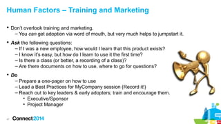 Human Factors – Training and Marketing
 Don’t overlook training and marketing.
– You can get adoption via word of mouth, but very much helps to jumpstart it.
 Ask the following questions:
– If I was a new employee, how would I learn that this product exists?
– I know it’s easy, but how do I learn to use it the first time?
– Is there a class (or better, a recording of a class)?
– Are there documents on how to use, where to go for questions?
 Do
– Prepare a one-pager on how to use
– Lead a Best Practices for MyCompany session (Record it!)
– Reach out to key leaders & early adopters; train and encourage them.
• Executive/Sponsor
• Project Manager
47

 