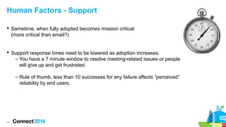 Human Factors - Support
 Sametime, when fully adopted becomes mission critical
(more critical than email?)

 Support response times need to be lowered as adoption increases.
– You have a 7 minute window to resolve meeting-related issues or people
will give up and get frustrated.
– Rule of thumb, less than 10 successes for any failure affects “perceived”
reliability by end users.

48

 