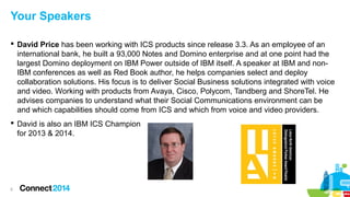 Your Speakers
 David Price has been working with ICS products since release 3.3. As an employee of an
international bank, he built a 93,000 Notes and Domino enterprise and at one point had the
largest Domino deployment on IBM Power outside of IBM itself. A speaker at IBM and nonIBM conferences as well as Red Book author, he helps companies select and deploy
collaboration solutions. His focus is to deliver Social Business solutions integrated with voice
and video. Working with products from Avaya, Cisco, Polycom, Tandberg and ShoreTel. He
advises companies to understand what their Social Communications environment can be
and which capabilities should come from ICS and which from voice and video providers.
 David is also an IBM ICS Champion
for 2013 & 2014.

5

 